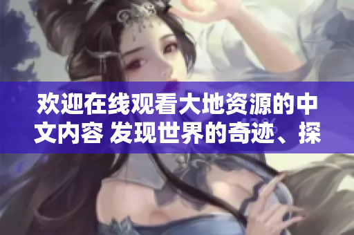 欢迎在线观看大地资源的中文内容 发现世界的奇迹、探索自然的奥秘!