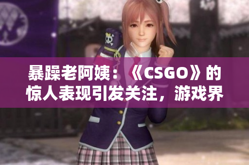 暴躁老阿姨：《CSGO》的惊人表现引发关注，游戏界的新宠