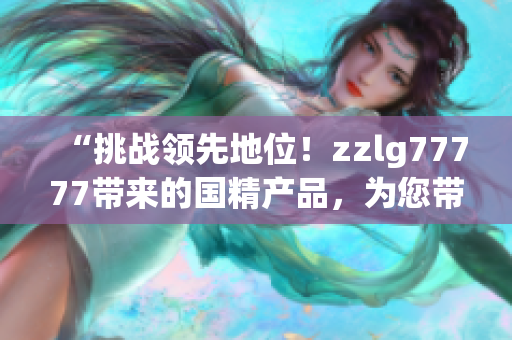 “挑战领先地位！zzlg77777带来的国精产品，为您带来全新体验！”