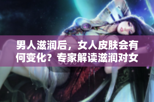 男人滋润后，女人皮肤会有何变化？专家解读滋润对女性肌肤的影响