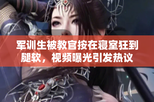 军训生被教官按在寝室狂到腿软，视频曝光引发热议
