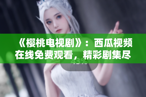《樱桃电视剧》：西瓜视频在线免费观看，精彩剧集尽在一指之间