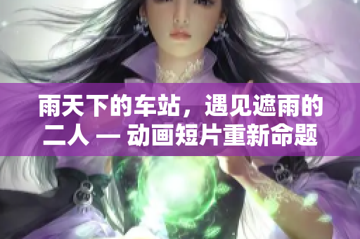 雨天下的车站，遇见遮雨的二人 — 动画短片重新命题