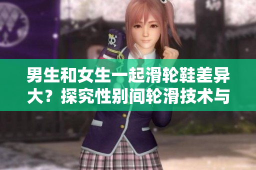 男生和女生一起滑轮鞋差异大？探究性别间轮滑技术与风格的差异