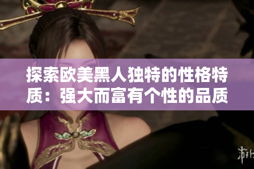 探索欧美黑人独特的性格特质：强大而富有个性的品质引人瞩目