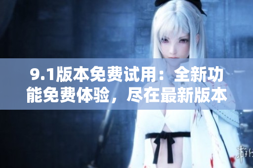 9.1版本免费试用：全新功能免费体验，尽在最新版本！