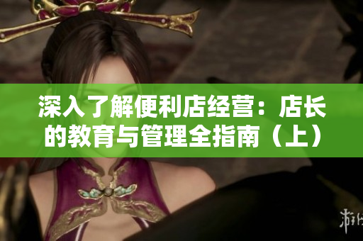 深入了解便利店经营：店长的教育与管理全指南（上）