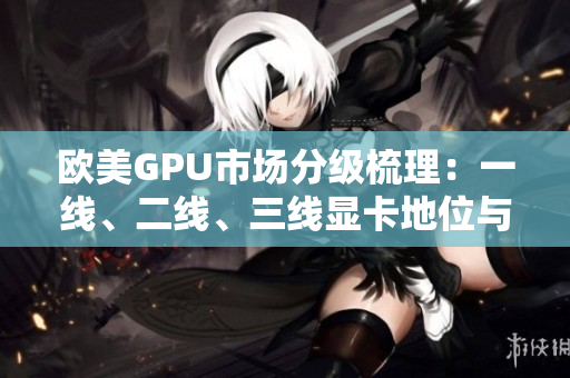 欧美GPU市场分级梳理：一线、二线、三线显卡地位与竞争格局