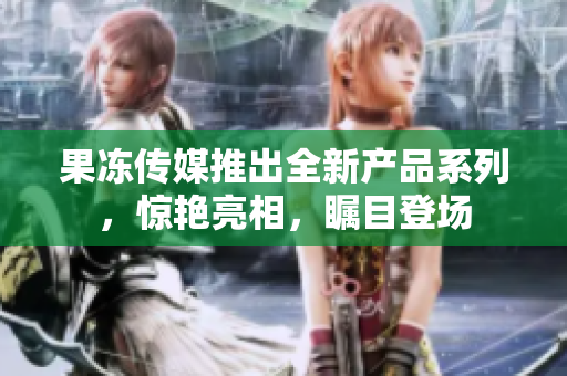 果冻传媒推出全新产品系列，惊艳亮相，瞩目登场