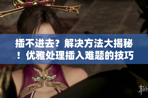 插不进去？解决方法大揭秘！优雅处理插入难题的技巧分享