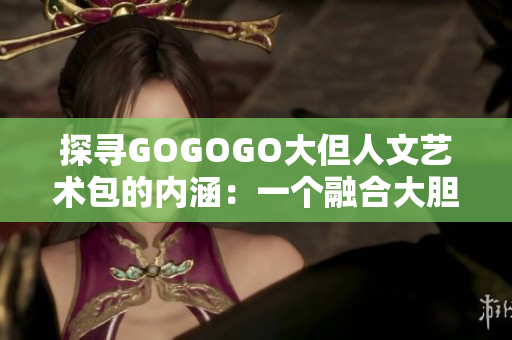 探寻GOGOGO大但人文艺术包的内涵：一个融合大胆与人文的艺术之旅