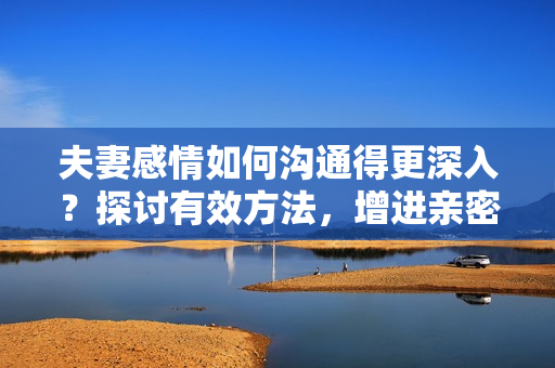 夫妻感情如何沟通得更深入？探讨有效方法，增进亲密关系