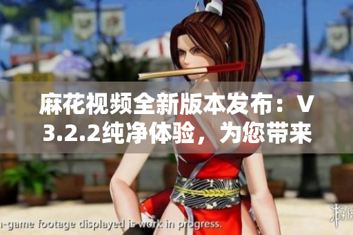 麻花视频全新版本发布：V3.2.2纯净体验，为您带来更清新的视频享受