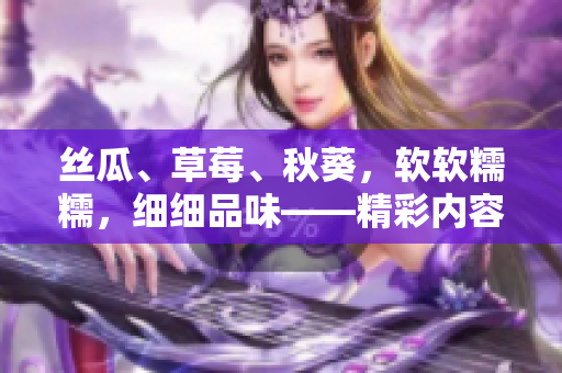 丝瓜、草莓、秋葵，软软糯糯，细细品味——精彩内容，尽在安卓上！