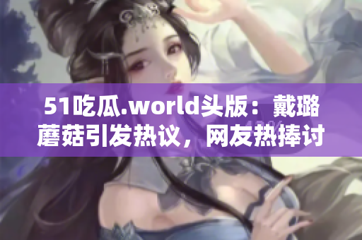 51吃瓜.world头版：戴璐蘑菇引发热议，网友热捧讨论