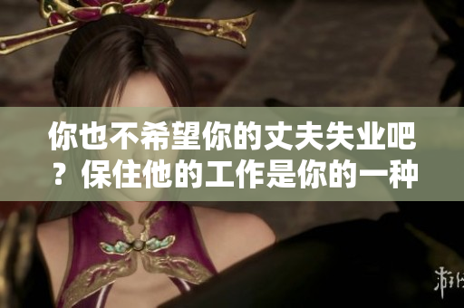 你也不希望你的丈夫失业吧？保住他的工作是你的一种选择。