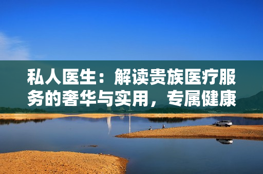 私人医生：解读贵族医疗服务的奢华与实用，专属健康护航