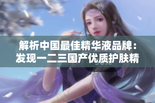 解析中国最佳精华液品牌：发现一二三国产优质护肤精华的精髓