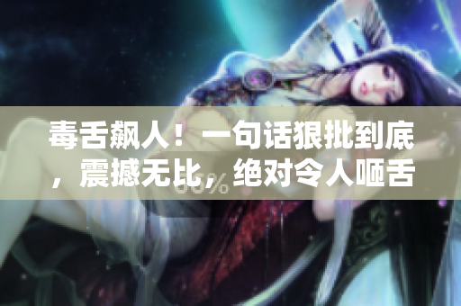 毒舌飙人！一句话狠批到底，震撼无比，绝对令人咂舌！