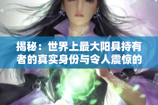 揭秘：世界上最大阳具持有者的真实身份与令人震惊的图片
