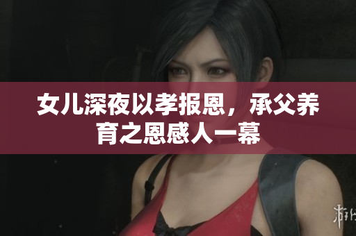 女儿深夜以孝报恩，承父养育之恩感人一幕