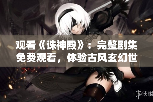 观看《诛神殿》：完整剧集免费观看，体验古风玄幻世界的精彩剧情