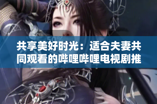 共享美好时光：适合夫妻共同观看的哔哩哔哩电视剧推荐