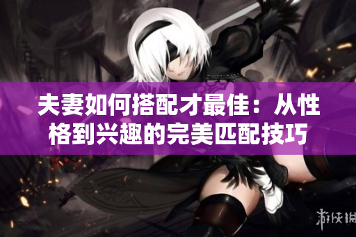 夫妻如何搭配才最佳：从性格到兴趣的完美匹配技巧