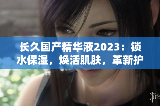 长久国产精华液2023：锁水保湿，焕活肌肤，革新护理！