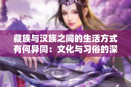 藏族与汉族之间的生活方式有何异同：文化与习俗的深度比较