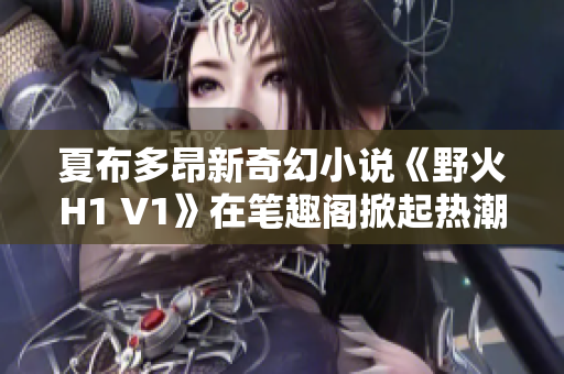 夏布多昂新奇幻小说《野火H1 V1》在笔趣阁掀起热潮，引领读者探索未知世界