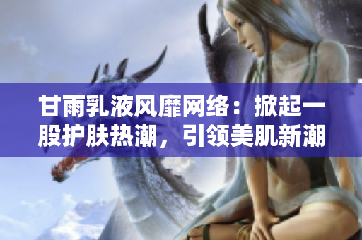 甘雨乳液风靡网络：掀起一股护肤热潮，引领美肌新潮流！