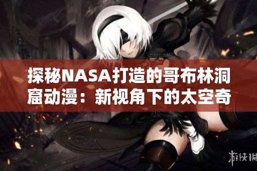 探秘NASA打造的哥布林洞窟动漫：新视角下的太空奇妙之旅