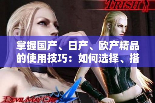 掌握国产、日产、欧产精品的使用技巧：如何选择、搭配与维护