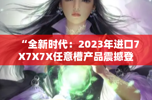 “全新时代：2023年进口7X7X7X任意槽产品震撼登场！”