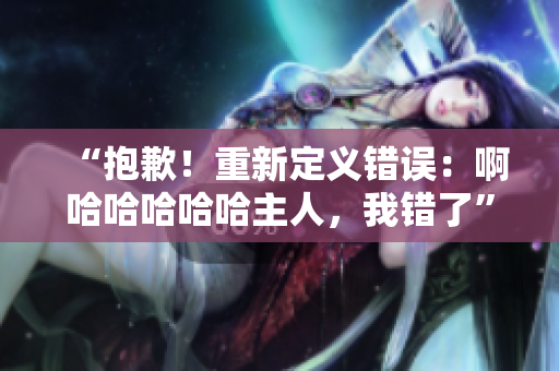 “抱歉！重新定义错误：啊哈哈哈哈哈主人，我错了”