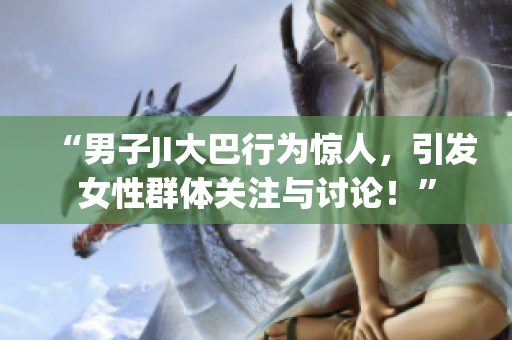 “男子JI大巴行为惊人，引发女性群体关注与讨论！”