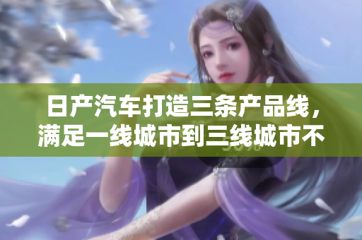 日产汽车打造三条产品线，满足一线城市到三线城市不同需求