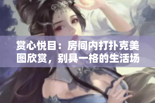 赏心悦目：房间内打扑克美图欣赏，别具一格的生活场景