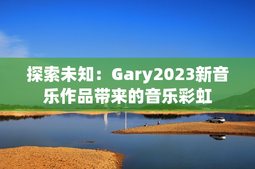 探索未知：Gary2023新音乐作品带来的音乐彩虹