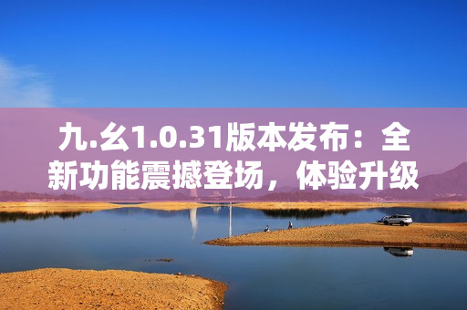 九.幺1.0.31版本发布：全新功能震撼登场，体验升级乐趣倍增