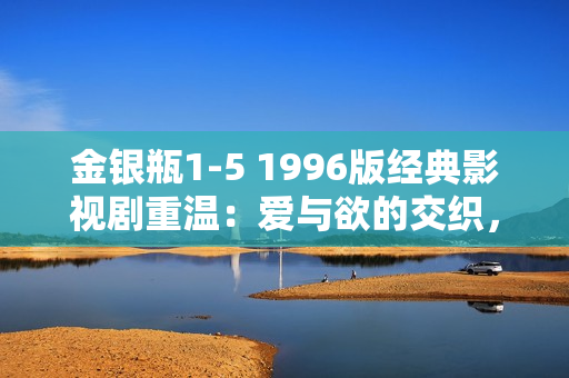 金银瓶1-5 1996版经典影视剧重温：爱与欲的交织，情与义的较量