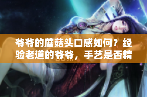 爷爷的蘑菇头口感如何？经验老道的爷爷，手艺是否精湛？重新挖掘家庭美食的秘密
