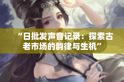“日批发声音记录：探索古老市场的韵律与生机”