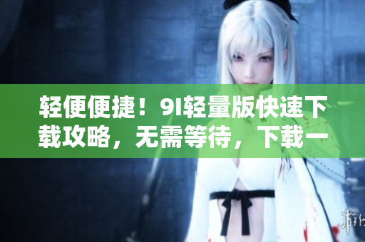 轻便便捷！9I轻量版快速下载攻略，无需等待，下载一触即达