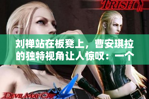 刘禅站在板凳上，曹安琪拉的独特视角让人惊叹：一个跨越历史与现代的奇妙互动