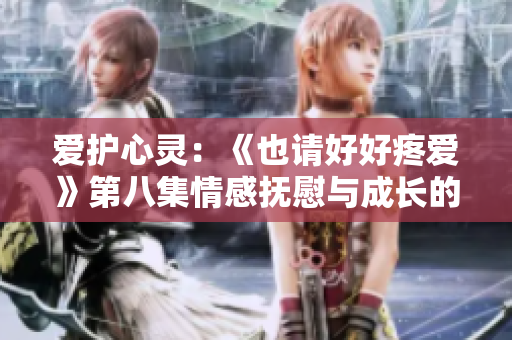 爱护心灵：《也请好好疼爱》第八集情感抚慰与成长的故事