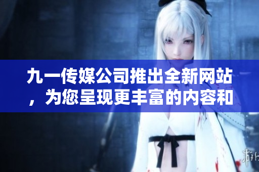 九一传媒公司推出全新网站，为您呈现更丰富的内容和更便捷的服务