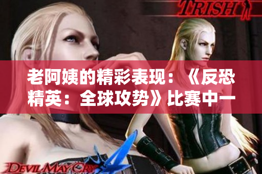 老阿姨的精彩表现：《反恐精英：全球攻势》比赛中一位资深玩家的经典战斗