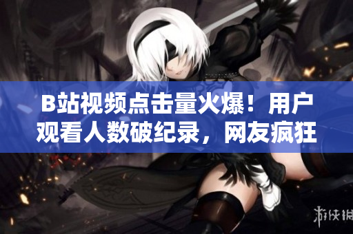 B站视频点击量火爆！用户观看人数破纪录，网友疯狂点赞！